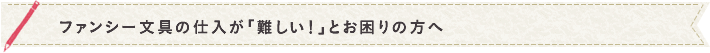 ファンシー文具の仕入が「難しい！」とお困りの方へ